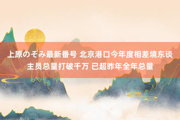 上原のぞみ最新番号 北京港口今年度相差境东谈主员总量打破千万 已超昨年全年总量