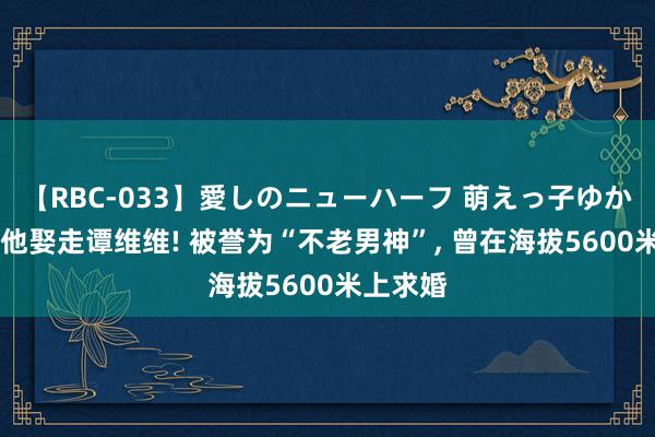 【RBC-033】愛しのニューハーフ 萌えっ子ゆか 本来是他娶走谭维维! 被誉为“不老男神”, 曾在海拔5600米上求婚