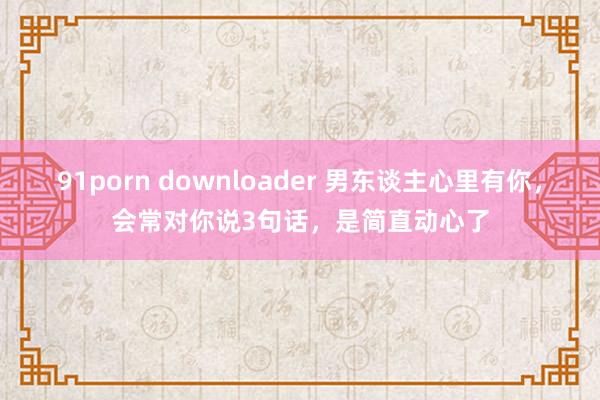 91porn downloader 男东谈主心里有你，会常对你说3句话，是简直动心了