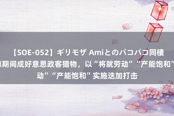 【SOE-052】ギリモザ Amiとのパコパコ同棲生活 Ami 宁德期间成好意思政客猎物，以“将就劳动”“产能饱和”实施迭加打击