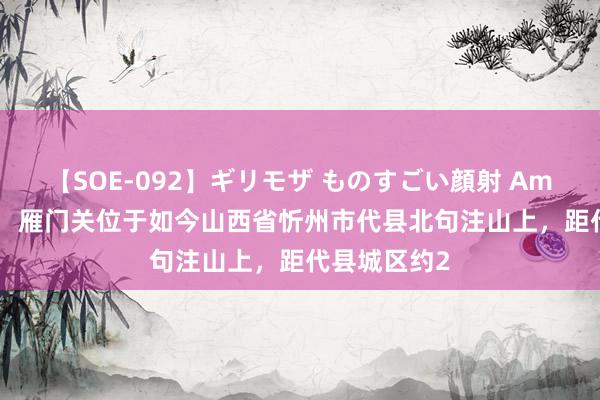 【SOE-092】ギリモザ ものすごい顔射 Ami 【雁门关】 雁门关位于如今山西省忻州市代县北句注山上，距代县城区约2