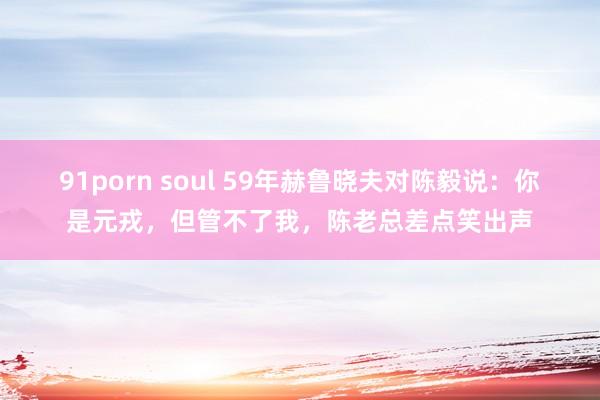 91porn soul 59年赫鲁晓夫对陈毅说：你是元戎，但管不了我，陈老总差点笑出声