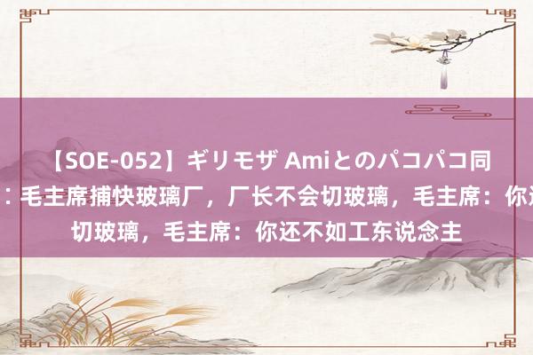 【SOE-052】ギリモザ Amiとのパコパコ同棲生活 Ami 纪念∶毛主席捕快玻璃厂，厂长不会切玻璃，毛主席：你还不如工东说念主