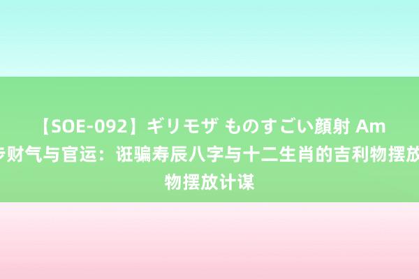 【SOE-092】ギリモザ ものすごい顔射 Ami 进步财气与官运：诳骗寿辰八字与十二生肖的吉利物摆放计谋