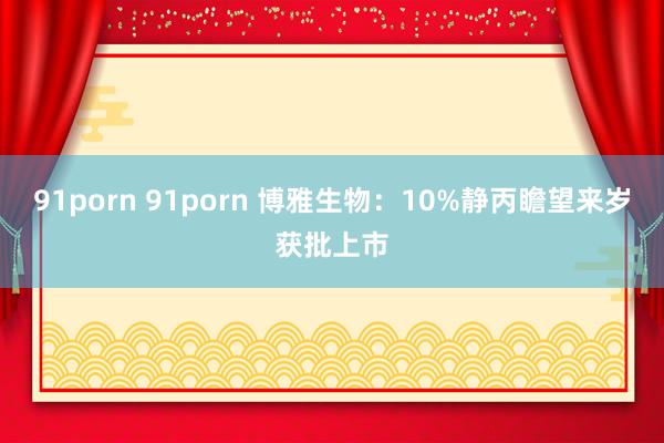 91porn 91porn 博雅生物：10%静丙瞻望来岁获批上市