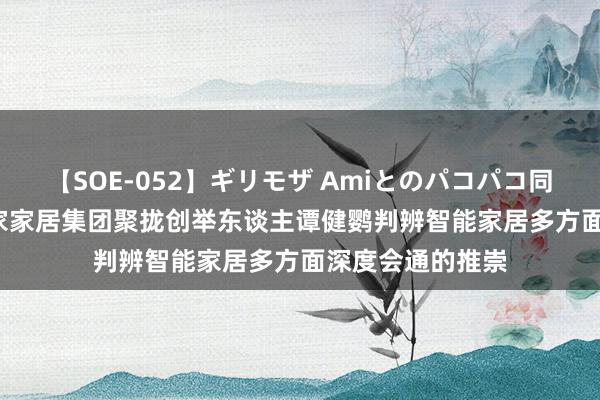 【SOE-052】ギリモザ Amiとのパコパコ同棲生活 Ami 信家家居集团聚拢创举东谈主谭健鹦判辨智能家居多方面深度会通的推崇